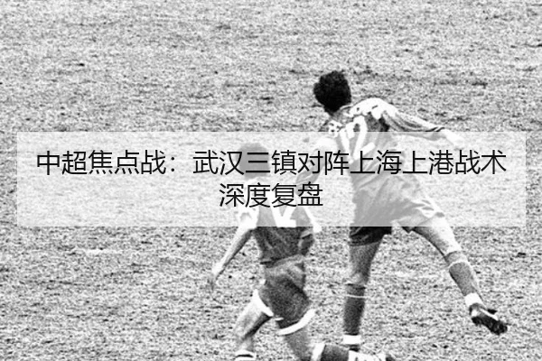 中超焦点战：武汉三镇对阵上海上港战术深度复盘